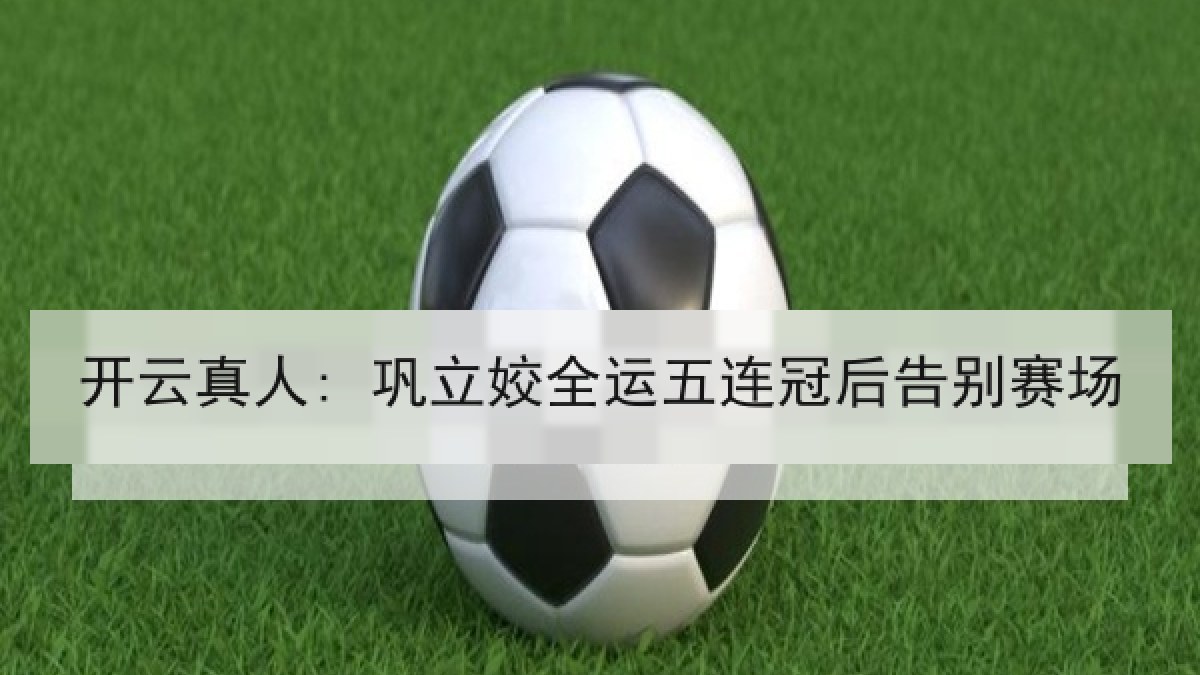 开云真人: 巩立姣全运五连冠后告别赛场