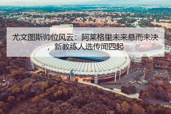 尤文图斯帅位风云：阿莱格里未来悬而未决，新教练人选传闻四起