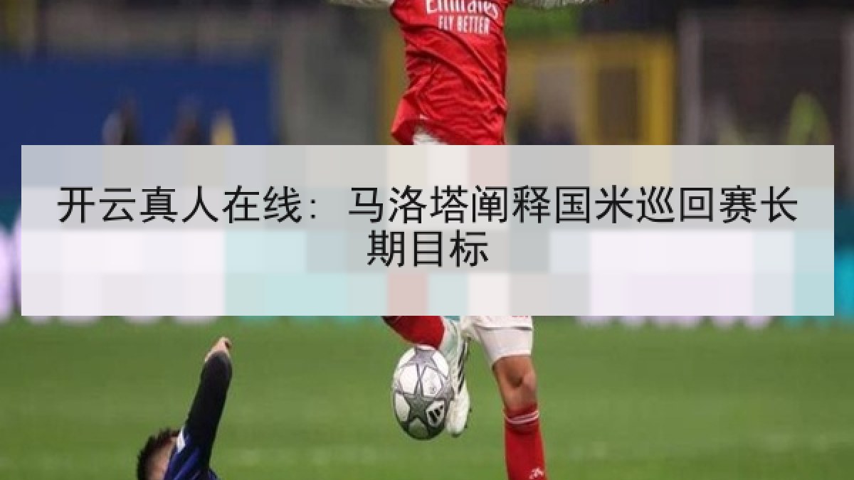 开云真人在线: 马洛塔阐释国米巡回赛长期目标