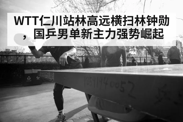 WTT仁川站林高远横扫林钟勋，国乒男单新主力强势崛起