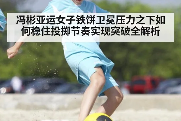 冯彬亚运女子铁饼卫冕压力之下如何稳住投掷节奏实现突破全解析